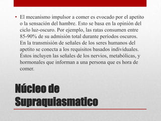 • El mecanismo impulsor a comer es evocado por el apetito
o la sensación del hambre. Esto se basa en la opinión del
ciclo luz-oscuro. Por ejemplo, las ratas consumen entre
85-90% de su admisión total durante períodos oscuros.
En la transmisión de señales de los seres humanos del
apetito se conecta a los requisitos basados individuales.
Éstos incluyen las señales de los nervios, metabólicas, y
hormonales que informan a una persona que es hora de
comer.

Núcleo de
Supraquiasmatico

 