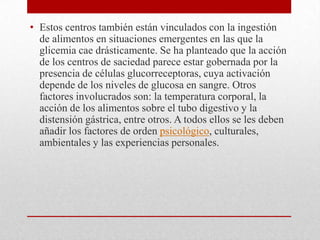 • Estos centros también están vinculados con la ingestión
de alimentos en situaciones emergentes en las que la
glicemia cae drásticamente. Se ha planteado que la acción
de los centros de saciedad parece estar gobernada por la
presencia de células glucorreceptoras, cuya activación
depende de los niveles de glucosa en sangre. Otros
factores involucrados son: la temperatura corporal, la
acción de los alimentos sobre el tubo digestivo y la
distensión gástrica, entre otros. A todos ellos se les deben
añadir los factores de orden psicológico, culturales,
ambientales y las experiencias personales.

 