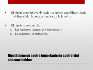 •

El hipotálamo influye  hacia ↓ al tronco encefálico y hacia
↑ al diencéfalo, la corteza límbica y a la hipófisis.

•

El hipotálamo controla:
1.
2.

Las funciones vegetativas y endocrinas, y
La conducta y la motivación.

Hipotálamo: un centro importante de control del
sistema límbico

 