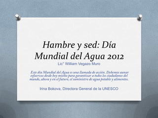 Hambre y sed: Día
Mundial del Agua 2012
           Lic° William Vegazo Muro




 Irina Bokova, Directora General de la UNESCO
 