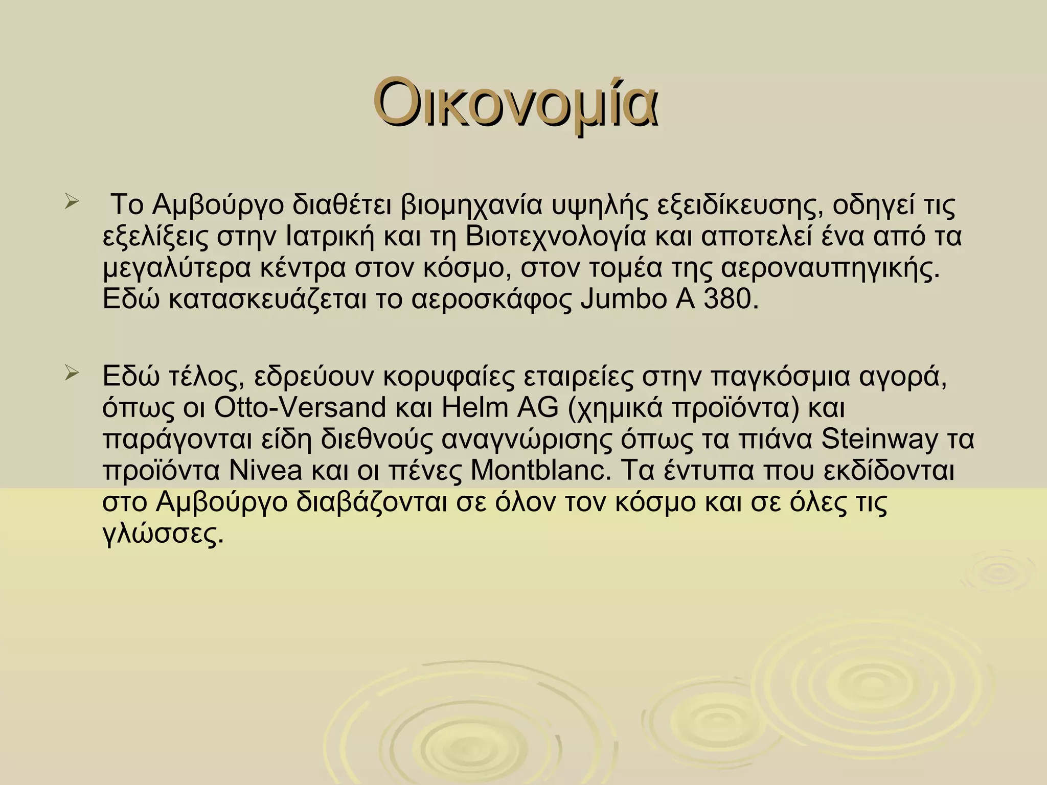 Οικονομία
    Το Αμβούργο διαθέτει βιομηχανία υψηλής εξειδίκευσης, οδηγεί τις
    εξελίξεις στην Ιατρική και τη Βιοτεχνολογία και αποτελεί ένα από τα
    μεγαλύτερα κέντρα στον κόσμο, στον τομέα της αεροναυπηγικής.
    Εδώ κατασκευάζεται το αεροσκάφος Jumbo Α 380.

   Εδώ τέλος, εδρεύουν κορυφαίες εταιρείες στην παγκόσμια αγορά,
    όπως οι Otto-Versand και Helm AG (χημικά προϊόντα) και
    παράγονται είδη διεθνούς αναγνώρισης όπως τα πιάνα Steinway τα
    προϊόντα Nivea και οι πένες Montblanc. Τα έντυπα που εκδίδονται
    στο Αμβούργο διαβάζονται σε όλον τον κόσμο και σε όλες τις
    γλώσσες.
 