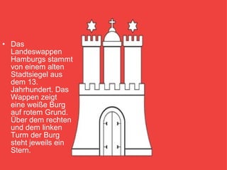 • Das
Landeswappen
Hamburgs stammt
von einem alten
Stadtsiegel aus
dem 13.
Jahrhundert. Das
Wappen zeigt
eine weiße Burg
auf rotem Grund.
Über dem rechten
und dem linken
Turm der Burg
steht jeweils ein
Stern.
 