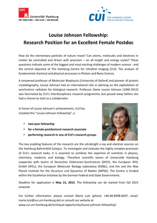  	
  	
  	
  	
  	
  	
  	
  	
  	
  	
  	
  	
  	
  	
  	
  	
  	
  	
  	
  	
  	
  	
  	
  	
  	
  	
  	
  	
  	
  	
  	
  	
  	
  	
  	
  	
  	
  	
  	
  	
  	
  	
  	
  	
  	
  	
  
	
  
	
  
Louise	
  Johnson	
  Fellowship:	
  
Research	
  Position	
  for	
  an	
  Excellent	
  Female	
  Postdoc	
  
	
  
How	
  do	
  the	
  elementary	
  particles	
  of	
  nature	
  move?	
  Can	
  atoms,	
  molecules	
  and	
  electrons	
  in	
  
matter	
   be	
   controlled	
   and	
   driven	
   with	
   precision	
   –	
   on	
   all	
   length	
   and	
   energy	
   scales?	
   These	
  
questions	
  indicate	
  some	
  of	
  the	
  biggest	
  and	
  most	
  exciting	
  challenges	
  of	
  modern	
  science	
  -­‐	
  and	
  
the	
   central	
   objective	
   of	
   The	
   Hamburg	
   Centre	
   for	
   Ultrafast	
   Imaging	
   (CUI):	
   The	
   analysis	
   of	
  
fundamental	
  chemical	
  and	
  physical	
  processes	
  in	
  Photon	
  and	
  Nano	
  Science.	
  	
  
A	
  renowned	
  professor	
  of	
  Molecular	
  Biophysics	
  (University	
  of	
  Oxford)	
  and	
  pioneer	
  of	
  protein	
  
crystallography,	
  Louise	
  Johnson	
  had	
  an	
  international	
  role	
  in	
  advising	
  on	
  the	
  exploitation	
  of	
  
synchrotron	
  radiation	
  for	
  biological	
  research.	
  Professor	
  Dame	
  Louise	
  Johnson	
  (1940-­‐2012)	
  
was	
  fascinated	
  by	
  CUI’s	
  interdisciplinary	
  research	
  programme,	
  but	
  passed	
  away	
  before	
  she	
  
had	
  a	
  chance	
  to	
  start	
  as	
  a	
  collaborator.	
  
	
  
In	
  honor	
  of	
  Louise	
  Johnson’s	
  achievements,	
  CUI	
  has	
  	
  
installed	
  the	
  “Louise	
  Johnson	
  Fellowship”,	
  a	
  
	
  
• two-­‐year	
  fellowship	
  
• for	
  a	
  female	
  postdoctoral	
  research	
  associate	
  
• performing	
  research	
  in	
  one	
  of	
  CUI’s	
  research	
  groups	
  
	
  
The	
  key	
  enabling	
  features	
  of	
  the	
  research	
  are	
  the	
  ultrabright	
  x-­‐ray	
  and	
  electron	
  sources	
  on	
  
the	
  Hamburg	
  Bahrenfeld	
  Campus.	
  To	
  investigate	
  and	
  evaluate	
  the	
  highly	
  complex	
  processes	
  
of	
   CUI’s	
   research	
   tasks,	
   it	
   is	
   essential	
   to	
   combine	
   the	
   expertise	
   of	
   scientists	
   in	
   physics,	
  
chemistry,	
   medicine	
   and	
   biology.	
   Therefore	
   scientific	
   teams	
   of	
   Universität	
   Hamburg	
  
cooperate	
   with	
   teams	
   of	
   Deutsches	
   Elektronen-­‐Synchrotron	
   (DESY),	
   the	
   European	
   XFEL	
  
GmbH	
   (XFEL),	
   the	
   European	
   Molecular	
   Biology	
   Laboratory	
   (EMBL),	
   and	
   the	
   and	
   the	
   Max	
  
Planck	
   Institute	
   for	
   the	
   Structure	
   und	
   Dynamics	
   of	
   Matter	
   (MPSD).	
   The	
   Centre	
   is	
   funded	
  
within	
  the	
  Excellence	
  Initiative	
  by	
  the	
  German	
  Federal	
  and	
  State	
  Governments.	
  	
  
Deadline	
   for	
   application	
   is	
   May	
   15,	
   2015.	
   The	
   fellowship	
   can	
   be	
   started	
   from	
   fall	
   2015	
  
onwards.	
  	
  
	
  
For	
   further	
   information,	
   please	
   contact	
   Marie	
   Lutz	
   (phone:	
   +49-­‐40-­‐8998-­‐6697,	
   email:	
  
marie.lutz@cui.uni-­‐hamburg.de)	
  or	
  consult	
  our	
  website	
  at	
  	
  
www.cui.uni-­‐hamburg.de/en/equal-­‐opportunity/louise-­‐johnson-­‐fellowship/	
  
 