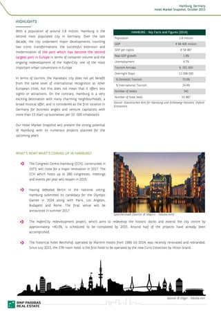 HamburgHamburgHamburgHamburg, Germany, Germany, Germany, Germany
Hotel Market Snapshot,Hotel Market Snapshot,Hotel Market Snapshot,Hotel Market Snapshot, OctoberOctoberOctoberOctober 2015201520152015
3
HIGHLIGHTSHIGHLIGHTSHIGHLIGHTSHIGHLIGHTS
With a population of around 1.8 million, Hamburg is the
second most populated city in Germany. Over the last
decade, the city underwent major developments, counting
two iconic transformations: the successful extension and
modernisation of thethethethe pppport which has become the secondort which has become the secondort which has become the secondort which has become the second
largest port in Europelargest port in Europelargest port in Europelargest port in Europe in terms of container volume and the
ongoing redevelopment of the HafenCity, one of the most
important urban conversions in Europe.
In terms of tourism, the Hanseatic city does not yet benefit
from the same level of international recognition as other
European cities, but this does not mean that it offers less
sights or attractions. On the contrary, Hamburg is a very
exciting destination with many charming neighbourhoods, a
broad musical offer, and is considered as the first location in
Germany for business angels and venture capitalists with
more than 13 start-up businesses per 10 000 inhabitants.
Our Hotel Market Snapshot will present the strong potential
of Hamburg with its numerous projects planned for the
upcoming years.
HAMBURGHAMBURGHAMBURGHAMBURG ---- Key Facts and FKey Facts and FKey Facts and FKey Facts and Figures (2014igures (2014igures (2014igures (2014))))
Population 1.8 million
GDP € 68 406 million
GDP per capita € 58 487
Real GDP growth 1.6%
Unemployment 4.7%
Tourism Arrivals 6 051 000
Overnight Stays 12 008 000
% Domestic Tourism 75.6%
% International Tourism 24.4%
Number of hotels 342
Number of hotel beds 55 887
Source: Statistisches Amt für Hamburg und Schleswig-Holstein, Oxford
Economics
WHAT’S NEW? WHAT’S COMING UP INWHAT’S NEW? WHAT’S COMING UP INWHAT’S NEW? WHAT’S COMING UP INWHAT’S NEW? WHAT’S COMING UP IN HAMBURGHAMBURGHAMBURGHAMBURG????
The Congress Centre Hamburg (CCH), constructed in
1973, will close for a major renovation in 2017. The
CCH which hosts up to 280 congresses, meetings
and events per year will reopen in 2019.
Having defeated Berlin in the national voting,
Hamburg submitted its candidacy for the Olympic
Games in 2024 along with Paris, Los Angeles,
Budapest and Rome. The final venue will be
announced in summer 2017.
Speicherstadt (Source: © Mapics - Fotolia.com)
The HafenCity redevelopment project, which aims to redevelop the historic docks and extend the city centre by
approximately +40.0%, is scheduled to be completed by 2025. Around half of the projects have already been
accomplished.
The historical hotel Reichshof, operated by Maritim Hotels from 1989 till 2014, was recently renovated and rebranded.
Since July 2015, the 278-room hotel is the first hotel to be operated by the new Curio Collection by Hilton brand.
Source: © JiSign - Fotolia.com
 