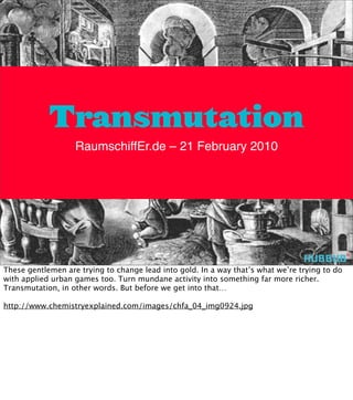 Transmutation
                   RaumschiffEr.de – 21 February 2010




These gentlemen are trying to change lead into gold. In a way that’s what we’re trying to do
with applied urban games too. Turn mundane activity into something far more richer.
Transmutation, in other words. But before we get into that…

http://www.chemistryexplained.com/images/chfa_04_img0924.jpg
 