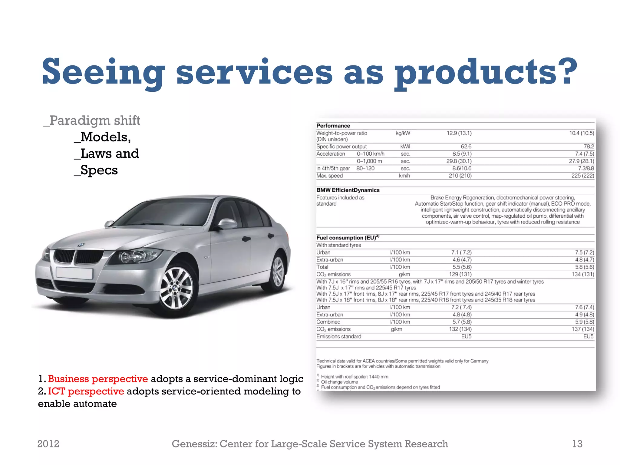 Seeing services as products?
 _Paradigm shift
      _Models,
      _Laws and
      _Specs




1. Business perspective adopts a service-dominant logic
2. ICT perspective adopts service-oriented modeling to
enable automate


2012                       Genessiz: Center for Large-Scale Service System Research   13
 