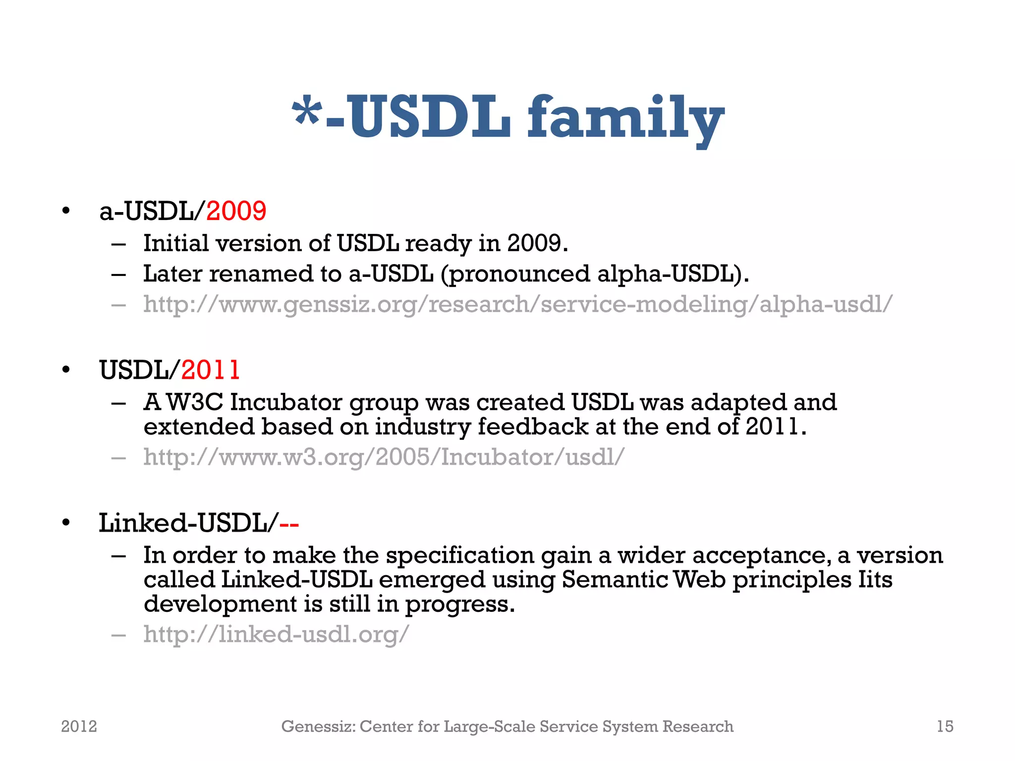 *-USDL family
• a-USDL/2009
       – Initial version of USDL ready in 2009.
       – Later renamed to a-USDL (pronounced alpha-USDL).
       – http://www.genssiz.org/research/service-modeling/alpha-usdl/

• USDL/2011
       – A W3C Incubator group was created USDL was adapted and
         extended based on industry feedback at the end of 2011.
       – http://www.w3.org/2005/Incubator/usdl/

• Linked-USDL/--
       – In order to make the specification gain a wider acceptance, a version
         called Linked-USDL emerged using Semantic Web principles Iits
         development is still in progress.
       – http://linked-usdl.org/


2012                 Genessiz: Center for Large-Scale Service System Research   15
 