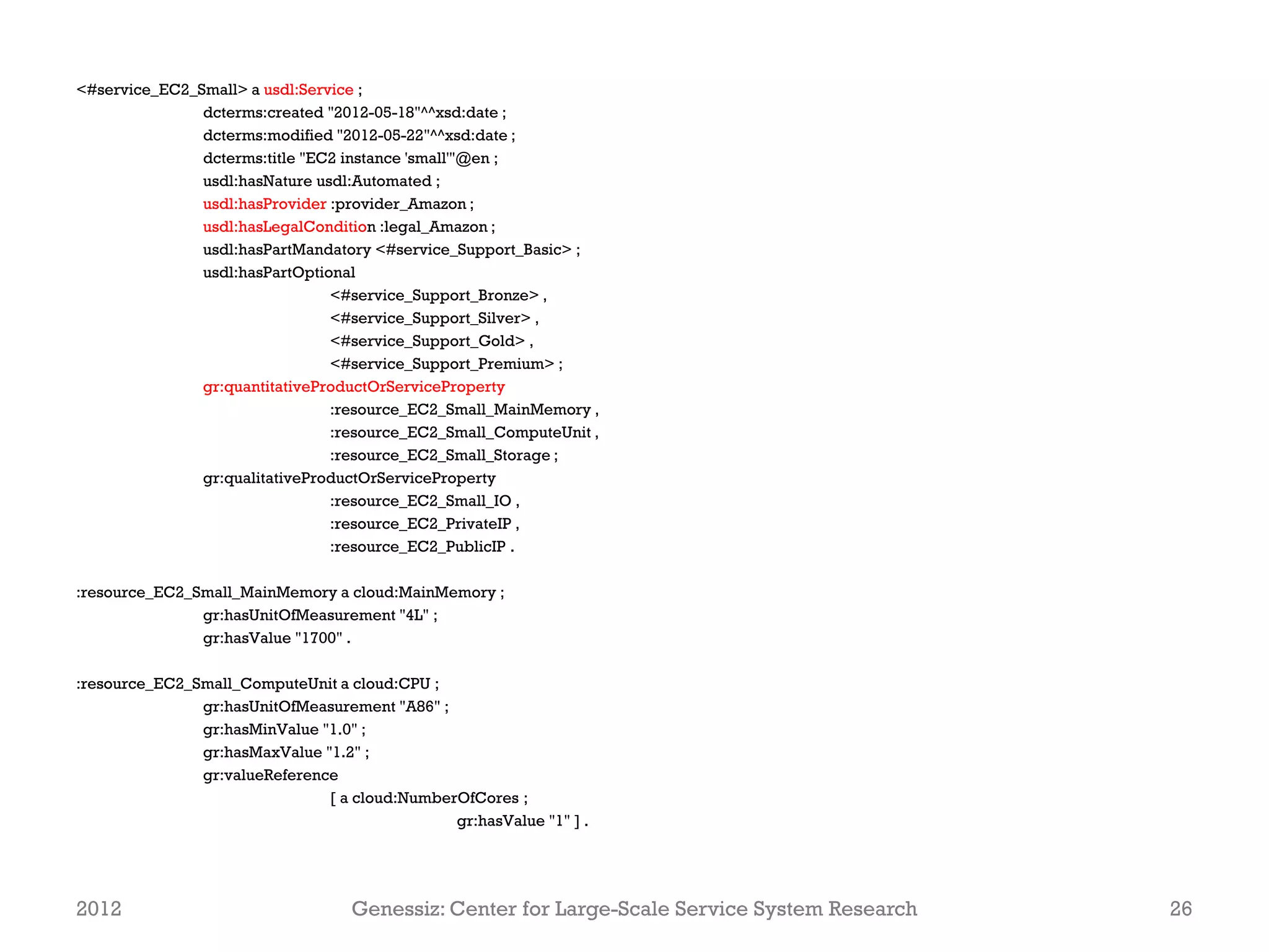 <#service_EC2_Small> a usdl:Service ;
               dcterms:created "2012-05-18"^^xsd:date ;
               dcterms:modified "2012-05-22"^^xsd:date ;
               dcterms:title "EC2 instance 'small'"@en ;
               usdl:hasNature usdl:Automated ;
               usdl:hasProvider :provider_Amazon ;
               usdl:hasLegalCondition :legal_Amazon ;
               usdl:hasPartMandatory <#service_Support_Basic> ;
               usdl:hasPartOptional
                                <#service_Support_Bronze> ,
                                <#service_Support_Silver> ,
                                <#service_Support_Gold> ,
                                <#service_Support_Premium> ;
               gr:quantitativeProductOrServiceProperty
                                :resource_EC2_Small_MainMemory ,
                                :resource_EC2_Small_ComputeUnit ,
                                :resource_EC2_Small_Storage ;
               gr:qualitativeProductOrServiceProperty
                                :resource_EC2_Small_IO ,
                                :resource_EC2_PrivateIP ,
                                :resource_EC2_PublicIP .

:resource_EC2_Small_MainMemory a cloud:MainMemory ;
               gr:hasUnitOfMeasurement "4L" ;
               gr:hasValue "1700" .

:resource_EC2_Small_ComputeUnit a cloud:CPU ;
               gr:hasUnitOfMeasurement "A86" ;
               gr:hasMinValue "1.0" ;
               gr:hasMaxValue "1.2" ;
               gr:valueReference
                               [ a cloud:NumberOfCores ;
                                               gr:hasValue "1" ] .




2012                               Genessiz: Center for Large-Scale Service System Research   26
 