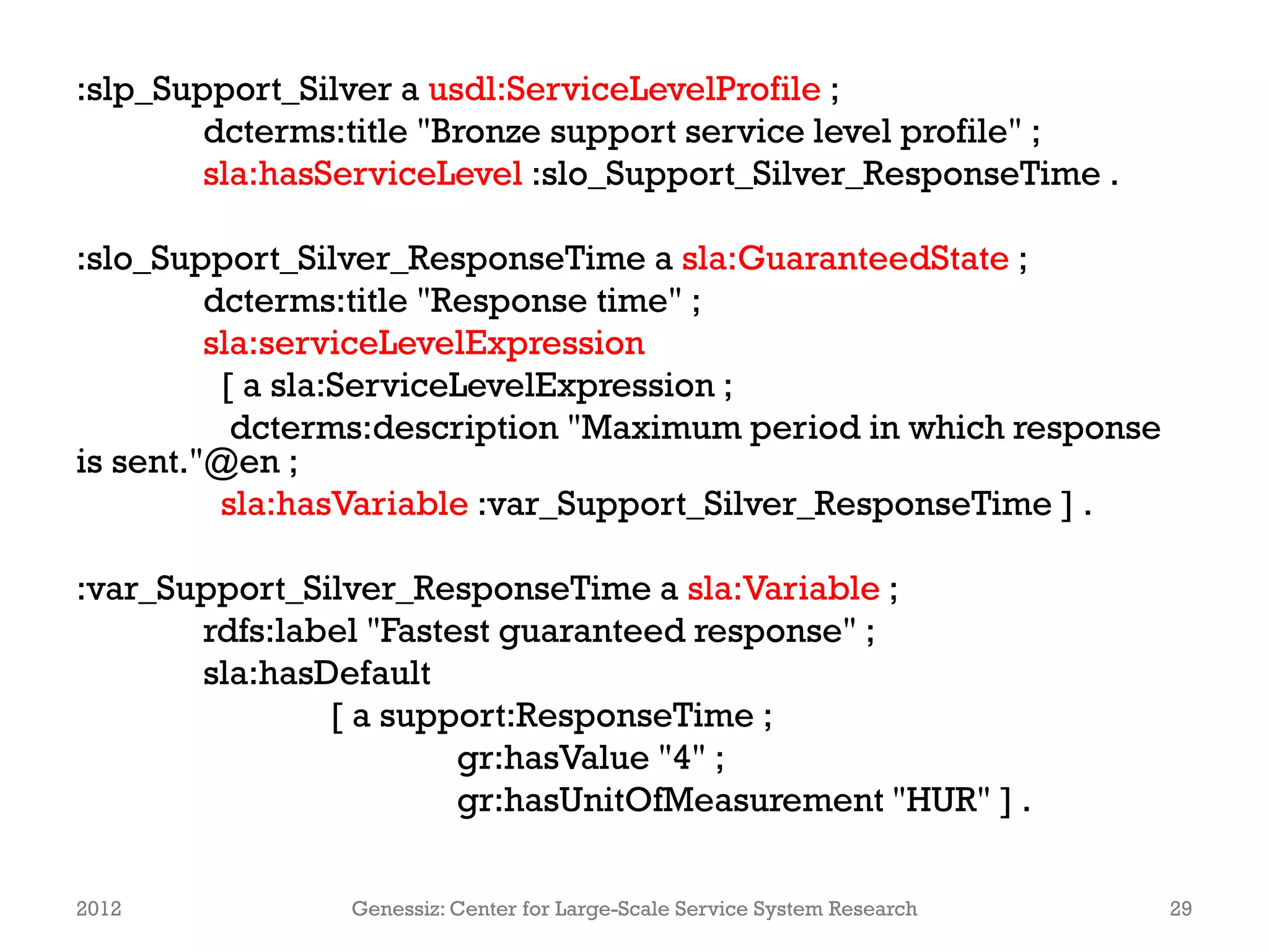 :slp_Support_Silver a usdl:ServiceLevelProfile ;
        dcterms:title "Bronze support service level profile" ;
        sla:hasServiceLevel :slo_Support_Silver_ResponseTime .

:slo_Support_Silver_ResponseTime a sla:GuaranteedState ;
         dcterms:title "Response time" ;
         sla:serviceLevelExpression
          [ a sla:ServiceLevelExpression ;
           dcterms:description "Maximum period in which response
is sent."@en ;
          sla:hasVariable :var_Support_Silver_ResponseTime ] .

:var_Support_Silver_ResponseTime a sla:Variable ;
       rdfs:label "Fastest guaranteed response" ;
       sla:hasDefault
               [ a support:ResponseTime ;
                        gr:hasValue "4" ;
                        gr:hasUnitOfMeasurement "HUR" ] .

2012            Genessiz: Center for Large-Scale Service System Research   29
 