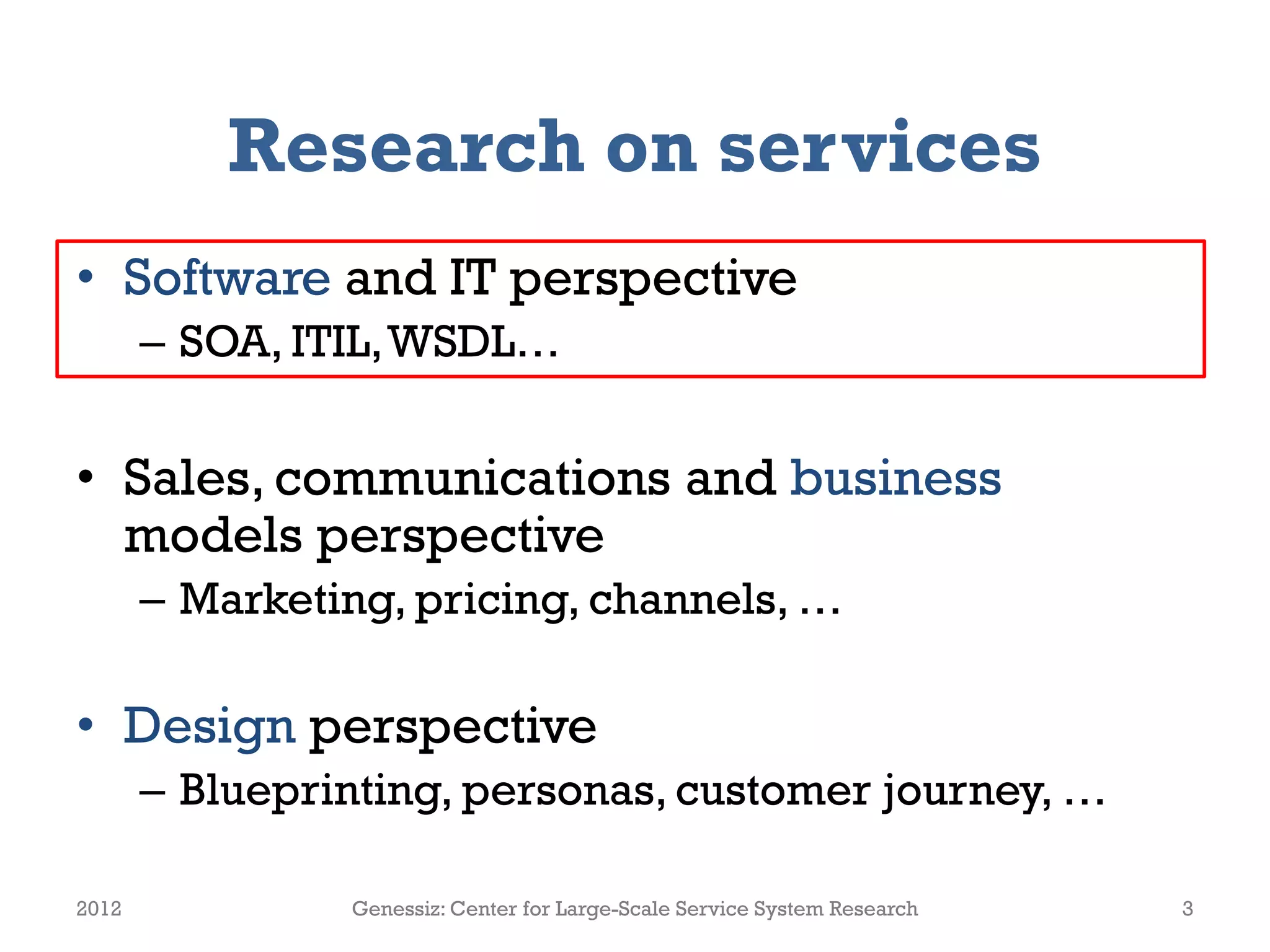 Research on services
• Software and IT perspective
       – SOA, ITIL, WSDL…


• Sales, communications and business
  models perspective
       – Marketing, pricing, channels, …

• Design perspective
       – Blueprinting, personas, customer journey, …

2012            Genessiz: Center for Large-Scale Service System Research   3
 