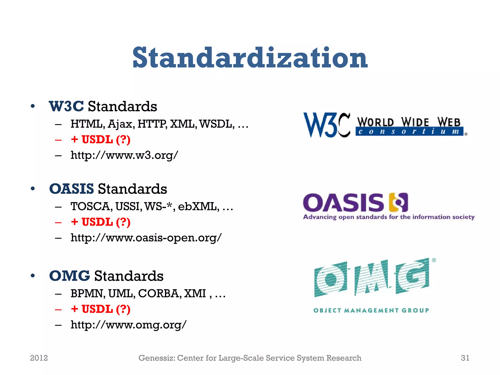 Standardization
• W3C Standards
       – HTML, Ajax, HTTP, XML, WSDL, …
       – + USDL (?)
       – http://www.w3.org/

• OASIS Standards
       – TOSCA, USSI, WS-*, ebXML, …
       – + USDL (?)
       – http://www.oasis-open.org/


• OMG Standards
       – BPMN, UML, CORBA, XMI , …
       – + USDL (?)
       – http://www.omg.org/

2012                Genessiz: Center for Large-Scale Service System Research   31
 