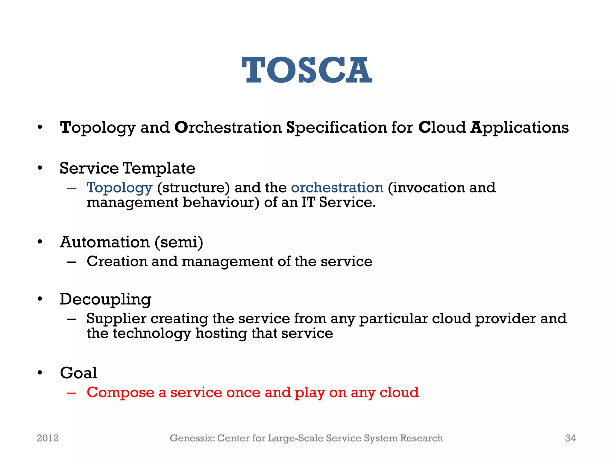 TOSCA
• Topology and Orchestration Specification for Cloud Applications

• Service Template
       – Topology (structure) and the orchestration (invocation and
         management behaviour) of an IT Service.

• Automation (semi)
       – Creation and management of the service

• Decoupling
       – Supplier creating the service from any particular cloud provider and
         the technology hosting that service

• Goal
       – Compose a service once and play on any cloud

2012                 Genessiz: Center for Large-Scale Service System Research   34
 