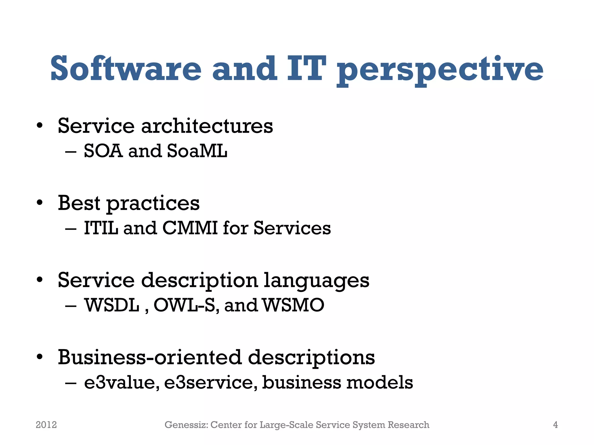 Software and IT perspective
• Service architectures
       – SOA and SoaML

• Best practices
       – ITIL and CMMI for Services

• Service description languages
       – WSDL , OWL-S, and WSMO

• Business-oriented descriptions
       – e3value, e3service, business models
2012             Genessiz: Center for Large-Scale Service System Research   4
 