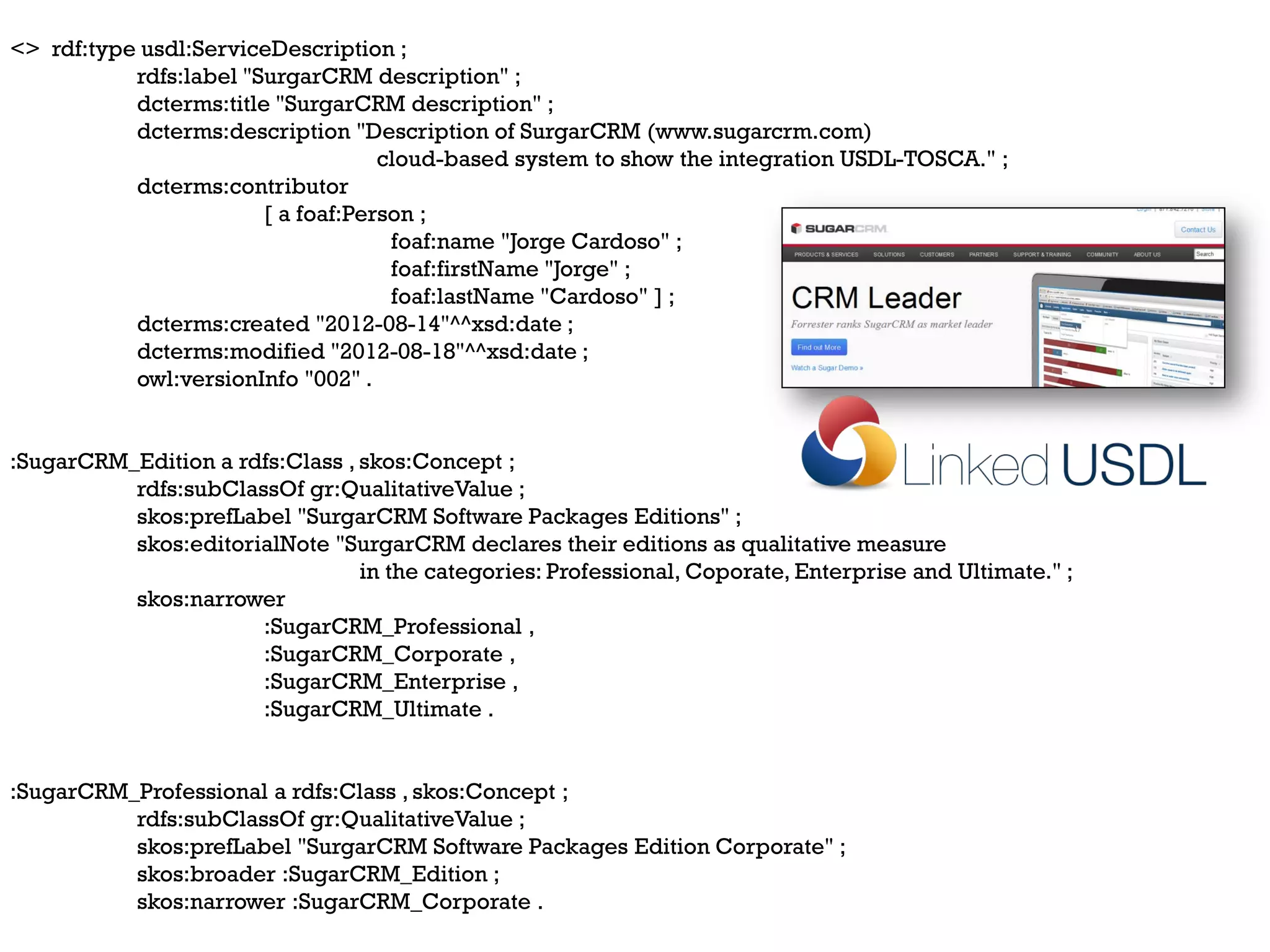 <> rdf:type usdl:ServiceDescription ;
           rdfs:label "SurgarCRM description" ;
           dcterms:title "SurgarCRM description" ;
           dcterms:description "Description of SurgarCRM (www.sugarcrm.com)
                                    cloud-based system to show the integration USDL-TOSCA." ;
           dcterms:contributor
                        [ a foaf:Person ;
                                     foaf:name "Jorge Cardoso" ;
                                     foaf:firstName "Jorge" ;
                                     foaf:lastName "Cardoso" ] ;
           dcterms:created "2012-08-14"^^xsd:date ;
           dcterms:modified "2012-08-18"^^xsd:date ;
           owl:versionInfo "002" .


:SugarCRM_Edition a rdfs:Class , skos:Concept ;
          rdfs:subClassOf gr:QualitativeValue ;
          skos:prefLabel "SurgarCRM Software Packages Editions" ;
          skos:editorialNote "SurgarCRM declares their editions as qualitative measure
                                 in the categories: Professional, Coporate, Enterprise and Ultimate." ;
          skos:narrower
                      :SugarCRM_Professional ,
                      :SugarCRM_Corporate ,
                      :SugarCRM_Enterprise ,
                      :SugarCRM_Ultimate .


:SugarCRM_Professional a rdfs:Class , skos:Concept ;
          rdfs:subClassOf gr:QualitativeValue ;
          skos:prefLabel "SurgarCRM Software Packages Edition Corporate" ;
          skos:broader :SugarCRM_Edition ;
          skos:narrower :SugarCRM_Corporate .
 