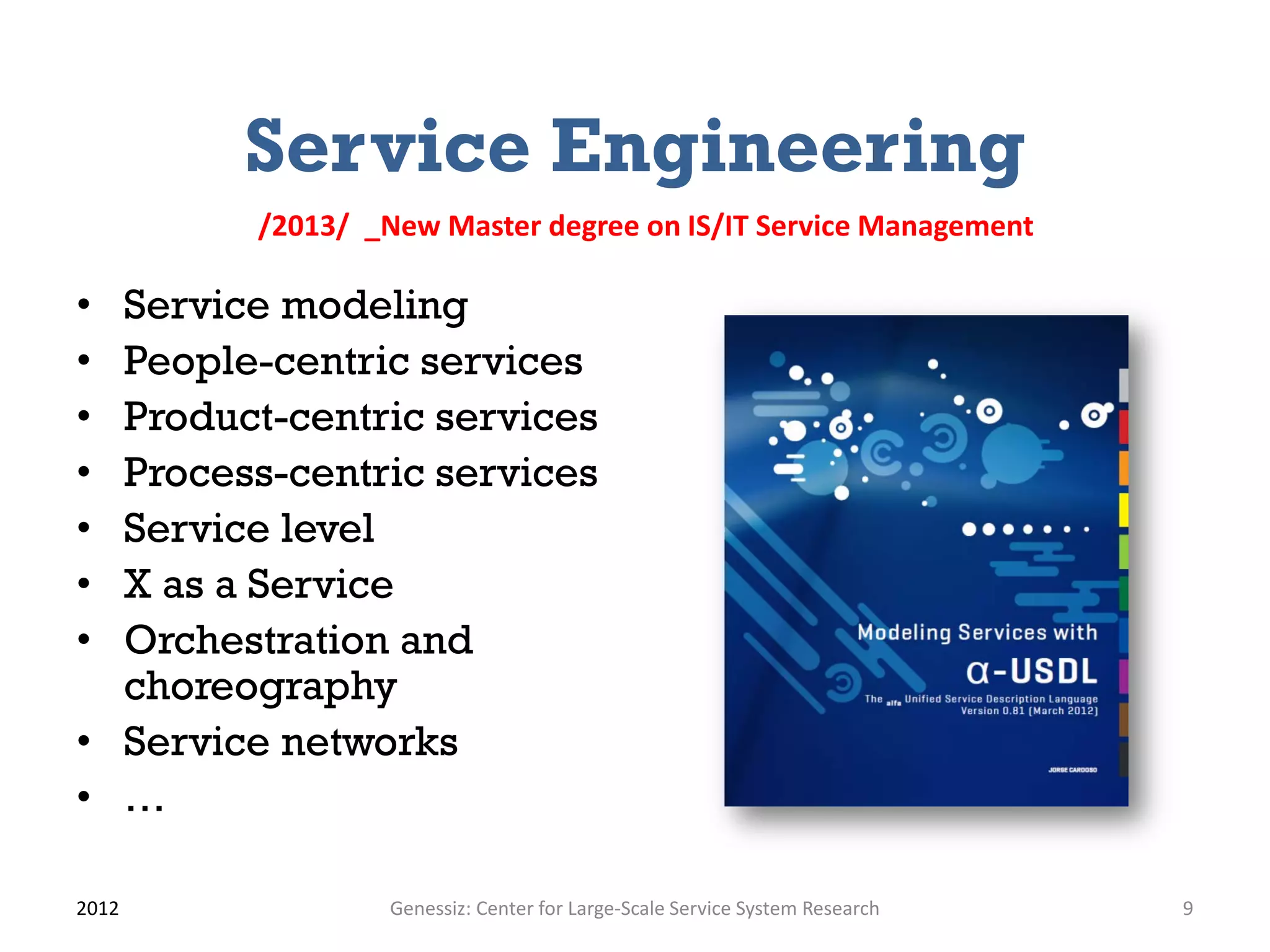 Service Engineering
         /2013/ _New Master degree on IS/IT Service Management

• Service modeling
• People-centric services
• Product-centric services
• Process-centric services
• Service level
• X as a Service
• Orchestration and
  choreography
• Service networks
• …

2012              Genessiz: Center for Large-Scale Service System Research   9
 