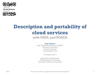 Description and portability of
              cloud services
                with USDL and TOSCA
                                 Jorge Cardoso
                       Dept. Engenharia Informatica/CISUC
                              University of Coimbra
                                Coimbra, Portugal
                               jcardoso@dei.uc.pt

                               // 22 August 2012 //

                             Department of Informatics
                           IT Management & Consulting
                         University of Hamburg, Germany




2012          Genessiz: Center for Large-Scale Service System Research   1
 