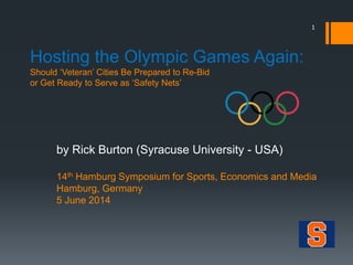 Hosting the Olympic Games Again:
Should ‘Veteran’ Cities Be Prepared to Re-Bid
or Get Ready to Serve as ‘Safety Nets’
by Rick Burton (Syracuse University - USA)
14th Hamburg Symposium for Sports, Economics and Media
Hamburg, Germany
5 June 2014
1
 