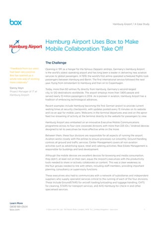 © Box.com UK Ltd - 64 North Row, London, W1K 7LL, United Kingdom - box.com 1
Hamburg Airport / A Case Study
Hamburg Airport Uses Box to Make
Mobile Collaboration Take Off
The Challenge
Opening in 1911 as a hangar for the famous Zeppelin airships, Germany’s Hamburg Airport
is the world’s oldest operating airport and has long been a leader in delivering new aviation
services to global passengers. In 1919, the world’s first airline-operated scheduled flights took
passengers between Hamburg and Berlin. The first international service followed the next
year, flying from Amsterdam to Hamburg and then on to Copenhagen.
Today, more than 60 airlines fly directly from Hamburg, Germany’s second-largest
city, to 120 destinations worldwide. The airport employs more than 1,800 people and
served nearly 15 million passengers in 2014. As a pioneer in aviation, Hamburg Airport has a
tradition of embracing technological advances.
Recent examples include Hamburg becoming the first German airport to provide current
waiting times at security checkpoints, with updates posted every 15 minutes on its website
and via an app for mobile users. Webcams in the terminal departures area and on the apron
feed live streaming of activity at the terminal directly to the website for passengers to view.
Hamburg Airport also embarked on an innovative Executive Mobile Communications
programme across its four core corporate divisions with more than 225 iOs / Android devices
designed to let its executives be more effective while on the move.
Between them, these four divisions are responsible for all aspects of running the airport.
Aviation works closely with the airlines to ensure processes run smoothly; Ground Handling
controls all ground and traffic services; Center Management covers all non-aviation
activities such as advertising space, retail and catering activities; Real Estate Management is
responsible for buildings and land development.
Although the mobile devices are excellent devices for browsing and media consumption,
they didn’t, at least not on their own, equip the Airport’s executives with the productivity
tools needed to share or actively collaborate on content. This was a clear weakness as
the four groups needed to link with others, including staff members, providing important
planning, consultancy or supervisory functions.
These executives also had to communicate with a network of subsidiaries and independent
suppliers who supply specialist services critical to the running of each of the four divisions.
These include GroundSTARS for aircraft loading/unloading and luggage handling, CATS
for cleaning, STARS for transport services, and AHS Hamburg for check-in and other
specialised services.
“Feedback from our users
had been very positive.
Box has opened up a
whole new way of working
more creatively.”
Danny Heyn
Project Manager of IT at
Hamburg Airport
Learn More
0808-189-0504
box.com
 