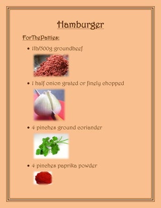 Hamburger<br />For The Patties:<br />1lb/500g ground beef<br />1 half onion grated or finely chopped<br />4 pinches ground coriander<br />4 pinches paprika powder<br />a little pepper, fresh ground is better<br />a little salt<br />1 hand fresh bread crumbs<br />1 egg lightly beaten<br />1 quarter beef bouillon/stock cube dissolved in 2 to 3 tablespoons water.<br />For the Rolls:<br />4 rolls<br />sliced tomato<br />thinly sliced onion<br />lettuce<br />a few slices of gherkin<br />mayonnaise<br />ketchup<br />Mix all the patty ingredients thoroughly, leaving the salt for after the patties are cooked if you prefer.<br />Make sure the mixture is cool. Divide mixture into 4 equal balls and mold into patties.<br />     <br />Cook on medium heat under the grill, on the barbecue or in a pan . untill the patty is cooked to your preferred degree of doneness or the internal temp reaches 160F/70C.<br />Split the rolls and toast the cut surfaces lightly (under grill, on barbecue or in a pan) just before the patties are done. Spread mayonnaise on the bottom halves, add a thin slice of onion, some lettuce, a slice of tomato and a little sliced gherkin. Top it off with a little mayo and ketchup, the patty and the top half of the roll.<br />WRITERS:Marian Montoya E.- Alejandra Terceros D.<br />
