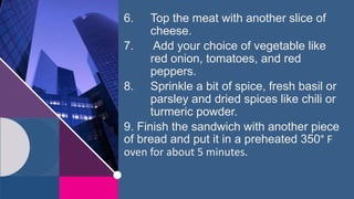 6. Top the meat with another slice of
cheese.
7. Add your choice of vegetable like
red onion, tomatoes, and red
peppers.
8. Sprinkle a bit of spice, fresh basil or
parsley and dried spices like chili or
turmeric powder.
9. Finish the sandwich with another piece
of bread and put it in a preheated 350° F
oven for about 5 minutes.
 