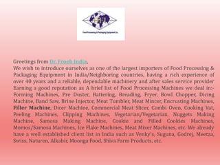 Greetings from Dr. Froeb India,
We wish to introduce ourselves as one of the largest importers of Food Processing &
Packaging Equipment in India/Neighboring countries, having a rich experience of
over 40 years and a reliable, dependable machinery and after sales service provider
Earning a good reputation as A brief list of Food Processing Machines we deal in:-
Forming Machines, Pre Duster, Battering, Breading, Fryer, Bowl Chopper, Dicing
Machine, Band Saw, Brine Injector, Meat Tumbler, Meat Mincer, Encrusting Machines,
Filler Machine, Dicer Machine, Commercial Meat Slicer, Combi Oven, Cooking Vat,
Peeling Machines, Clipping Machines, Vegetarian/Vegetarian, Nuggets Making
Machine, Samosa Making Machine, Cookie and Filled Cookies Machines,
Momos/Samosa Machines, Ice Flake Machines, Meat Mixer Machines, etc. We already
have a well established client list in India such as Venky's, Suguna, Godrej, Meetza,
Swiss, Naturen, Alkabir, Moonga Food, Shiva Farm Products, etc.
 