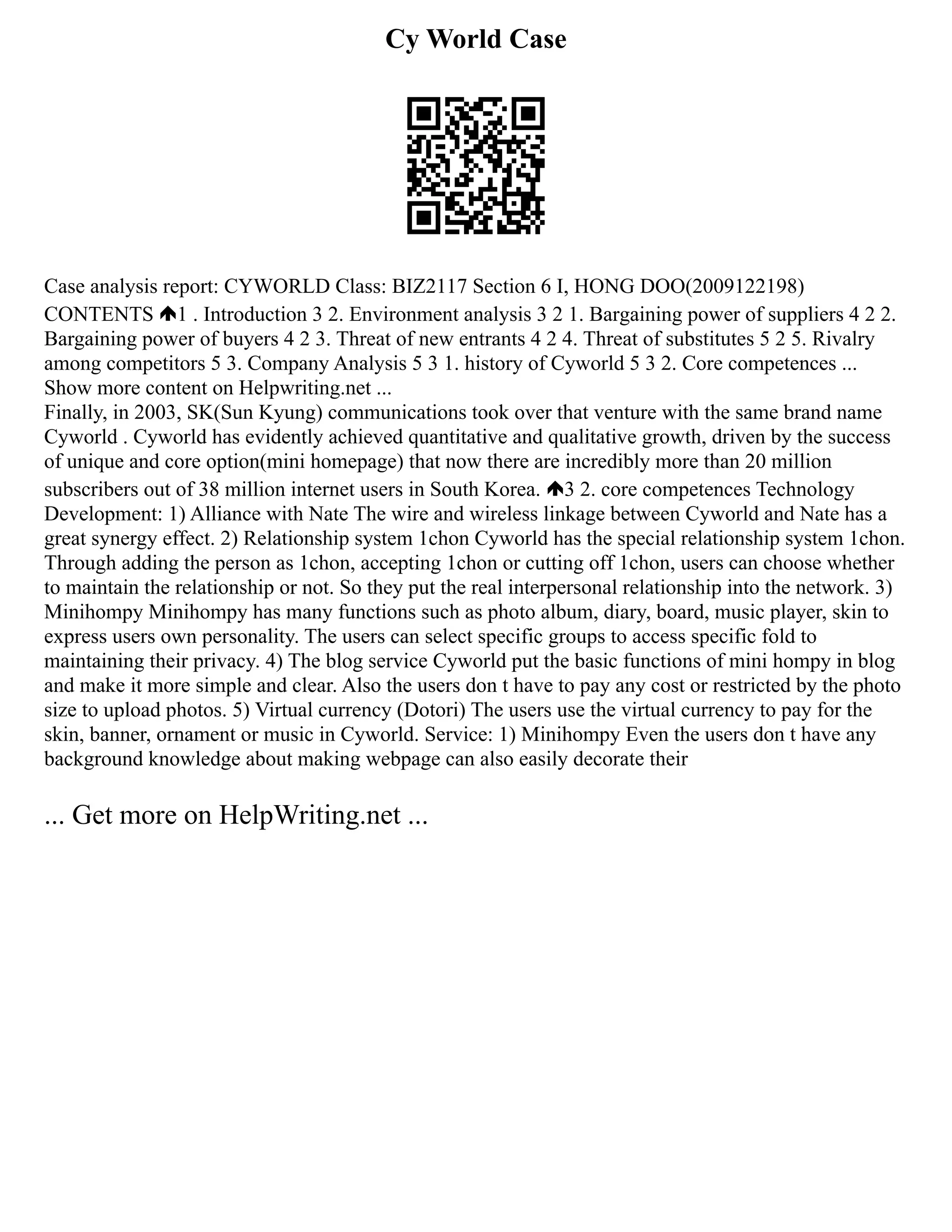 Cy World Case
Case analysis report: CYWORLD Class: BIZ2117 Section 6 I, HONG DOO(2009122198)
CONTENTS 1 . Introduction 3 2. Environment analysis 3 2 1. Bargaining power of suppliers 4 2 2.
Bargaining power of buyers 4 2 3. Threat of new entrants 4 2 4. Threat of substitutes 5 2 5. Rivalry
among competitors 5 3. Company Analysis 5 3 1. history of Cyworld 5 3 2. Core competences ...
Show more content on Helpwriting.net ...
Finally, in 2003, SK(Sun Kyung) communications took over that venture with the same brand name
Cyworld . Cyworld has evidently achieved quantitative and qualitative growth, driven by the success
of unique and core option(mini homepage) that now there are incredibly more than 20 million
subscribers out of 38 million internet users in South Korea. 3 2. core competences Technology
Development: 1) Alliance with Nate The wire and wireless linkage between Cyworld and Nate has a
great synergy effect. 2) Relationship system 1chon Cyworld has the special relationship system 1chon.
Through adding the person as 1chon, accepting 1chon or cutting off 1chon, users can choose whether
to maintain the relationship or not. So they put the real interpersonal relationship into the network. 3)
Minihompy Minihompy has many functions such as photo album, diary, board, music player, skin to
express users own personality. The users can select specific groups to access specific fold to
maintaining their privacy. 4) The blog service Cyworld put the basic functions of mini hompy in blog
and make it more simple and clear. Also the users don t have to pay any cost or restricted by the photo
size to upload photos. 5) Virtual currency (Dotori) The users use the virtual currency to pay for the
skin, banner, ornament or music in Cyworld. Service: 1) Minihompy Even the users don t have any
background knowledge about making webpage can also easily decorate their
... Get more on HelpWriting.net ...
 