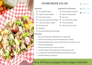 Over 470 Easy-to-prepare Paleo recipes Click Here
 
 
 
 
 
 
 
 
 
 
 
 
HAMBURGER SALAD
Ingredients
 1 lb. ground beef sirloin
 1 large sweet onion, chopped
 2 cloves garlic, minced
 1 large head romaine lettuce, chopped
 1 cup cherry tomatoes, chopped
 Dill pickle, sliced
 Cooking fat
 Sea salt and freshly ground black pepper
Ingredients for the dressing
 4 tbsp. homemade mayonnaise
 2 tbsp. homemade ketchup
 2 tsp. water
 1 tsp. white balsamic vinegar
 1 tbsp. minced pickle
 1 tbsp. white onion, minced
Preparation
1. Melt some cooking fat in a skillet placed over a medium heat.
2. Add the onion and garlic, and cook until fragrant (about 2 minutes).
3. Add the ground beef, season to taste, and cook for about 7 to 8 minutes or until
browned, stirring frequently.
4. Remove meat from the stove and let it cool down.
5. In a bowl, combine all the ingredients for the dressing and mix well.
6. In a large bowl, combine all the ingredients for the salad and toss gently.
7. Drizzle the dressing on top and serve.
SERVES: 4 
PREP: 15 min. 
COOK: 8 min.
 
 