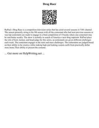 Drag Race
RuPaul s Drag Race is a competition television series that has aired several seasons in VH1 channel.
The season presently airing is the 9th season with all the contestant who had won previous seasons or
was top contestants are made to engage in a final competition of 15weeks where one contestant may
be sent home weekly. The show is actually in search of America s next drag superstar. RuPaul plays
the role of host, mentor, and head judge for this series, as contestants are given different challenges
each week. The contestant engages in the mini and maxi challenges. The contestants are judged based
on their ability to be creative while making high end looking custom outfit from practically dollar
store items.Their ability to present the costume
... Get more on HelpWriting.net ...
 
