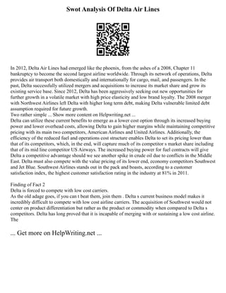 Swot Analysis Of Delta Air Lines
In 2012, Delta Air Lines had emerged like the phoenix, from the ashes of a 2008, Chapter 11
bankruptcy to become the second largest airline worldwide. Through its network of operations, Delta
provides air transport both domestically and internationally for cargo, mail, and passengers. In the
past, Delta successfully utilized mergers and acquisitions to increase its market share and grow its
existing service base. Since 2012, Delta has been aggressively seeking out new opportunities for
further growth in a volatile market with high price elasticity and low brand loyalty. The 2008 merger
with Northwest Airlines left Delta with higher long term debt, making Delta vulnerable limited debt
assumption required for future growth.
Two rather simple ... Show more content on Helpwriting.net ...
Delta can utilize these current benefits to emerge as a lower cost option through its increased buying
power and lower overhead costs, allowing Delta to gain higher margins while maintaining competitive
pricing with its main two competitors, American Airlines and United Airlines. Additionally, the
efficiency of the reduced fuel and operations cost structure enables Delta to set its pricing lower than
that of its competitors, which, in the end, will capture much of its competitor s market share including
that of its mid line competitor US Airways. The increased buying power for fuel contracts will give
Delta a competitive advantage should we see another spike in crude oil due to conflicts in the Middle
East. Delta must also compete with the value pricing of its lower end, economy competitors Southwest
and Jet Blue. Southwest Airlines stands out in the pack and boasts, according to a customer
satisfaction index, the highest customer satisfaction rating in the industry at 81% in 2011.
Finding of Fact 2
Delta is forced to compete with low cost carriers.
As the old adage goes, if you can t beat them, join them . Delta s current business model makes it
incredibly difficult to compete with low cost airline carriers. The acquisition of Southwest would not
center on product differentiation but rather as the product or commodity when compared to Delta s
competitors. Delta has long proved that it is incapable of merging with or sustaining a low cost airline.
The
... Get more on HelpWriting.net ...
 