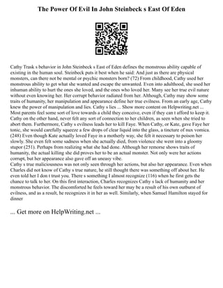 The Power Of Evil In John Steinbeck s East Of Eden
Cathy Trask s behavior in John Steinbeck s East of Eden defines the monstrous ability capable of
existing in the human soul. Steinbeck puts it best when he said: And just as there are physical
monsters, can there not be mental or psychic monsters born? (72) From childhood, Cathy used her
monstrous ability to get what she wanted and escape the unwanted. Even into adulthood, she used her
inhuman ability to hurt the ones she loved, and the ones who loved her. Many see her true evil nature
without even knowing her. Her corrupt behavior radiated from her. Although, Cathy may show some
traits of humanity, her manipulation and appearance define her true evilness. From an early age, Cathy
knew the power of manipulation and lies. Cathy s lies ... Show more content on Helpwriting.net ...
Most parents feel some sort of love towards a child they conceive, even if they can t afford to keep it.
Cathy on the other hand, never felt any sort of connection to her children, as seen when she tried to
abort them. Furthermore, Cathy s evilness leads her to kill Faye. When Cathy, or Kate, gave Faye her
tonic, she would carefully squeeze a few drops of clear liquid into the glass, a tincture of nux vomica.
(248) Even though Kate actually loved Faye in a motherly way, she felt it necessary to poison her
slowly. She even felt some sadness when she actually died, from violence she went into a gloomy
stupor (251). Perhaps from realizing what she had done. Although her remorse shows traits of
humanity, the actual killing she did proves her to be an actual monster. Not only were her actions
corrupt, but her appearance also gave off an uneasy vibe.
Cathy s true maliciousness was not only seen through her actions, but also her appearance. Even when
Charles did not know of Cathy s true nature, he still thought there was something off about her. He
even told her I don t trust you. There s something I almost recognize (116) when he first gets the
chance to talk to her. On this first interaction, Charles recognizes Cathy s lack of humanity and her
monstrous behavior. The discomforted he feels toward her may be a result of his own outburst of
evilness, and as a result, he recognizes it in her as well. Similarly, when Samuel Hamilton stayed for
dinner
... Get more on HelpWriting.net ...
 