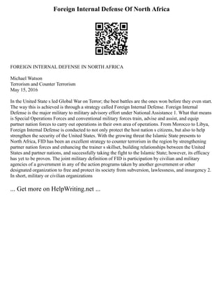 Foreign Internal Defense Of North Africa
FOREIGN INTERNAL DEFENSE IN NORTH AFRICA
Michael Watson
Terrorism and Counter Terrorism
May 15, 2016
In the United State s led Global War on Terror; the best battles are the ones won before they even start.
The way this is achieved is through a strategy called Foreign Internal Defense. Foreign Internal
Defense is the major military to military advisory effort under National Assistance 1. What that means
is Special Operations Forces and conventional military forces train, advise and assist, and equip
partner nation forces to carry out operations in their own area of operations. From Morocco to Libya,
Foreign Internal Defense is conducted to not only protect the host nation s citizens, but also to help
strengthen the security of the United States. With the growing threat the Islamic State presents to
North Africa, FID has been an excellent strategy to counter terrorism in the region by strengthening
partner nation forces and enhancing the trainer s skillset, building relationships between the United
States and partner nations, and successfully taking the fight to the Islamic State; however, its efficacy
has yet to be proven. The joint military definition of FID is participation by civilian and military
agencies of a government in any of the action programs taken by another government or other
designated organization to free and protect its society from subversion, lawlessness, and insurgency 2.
In short, military or civilian organizations
... Get more on HelpWriting.net ...
 
