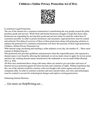 Children s Online Privacy Protection Act (CDA)
E commerce Legal Protections
The use of the internet for e commerce transactions is transforming the way people around the globe
purchase goods and services. While brick and mortar businesses struggle to keep their doors open,
businesses are responding by moving their goods and services online to reach the widest base of
consumers possible. In order to protect businesses and consumers, legal protections must be created
and enforced. Providing of overview of three of these protections along with proposing solutions to
enhance the protection of e commerce transactions will show the necessity of these legal protections.
Children s Online Privacy Protection Act
With internet usage increasing and reaching a wider audience every day, the number of ... Show more
content on Helpwriting.net ...
This protection also provides guidelines and protection when the responsible party who registered a
domain name is not found by allowing the trademark or service mark owner to apply for in rem action
and have the violating domain names transferred to the trademark or service mark holder (Rustad,
2013, p. 438).
All three laws mentioned above along with many others are aimed to give providers and users of
internet services protected against frivolous lawsuits and violations of rights. Without legislation like
this, use of the internet would be a lawless wild west fraught with crimes against end users and
companies alike. In order to continue to protect end users and providers, new laws and technologies
must be created to account for technological changes and improve existing protections.
Enhancing Internet Business
... Get more on HelpWriting.net ...
 