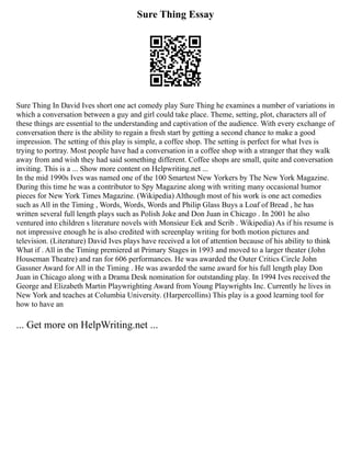 Sure Thing Essay
Sure Thing In David Ives short one act comedy play Sure Thing he examines a number of variations in
which a conversation between a guy and girl could take place. Theme, setting, plot, characters all of
these things are essential to the understanding and captivation of the audience. With every exchange of
conversation there is the ability to regain a fresh start by getting a second chance to make a good
impression. The setting of this play is simple, a coffee shop. The setting is perfect for what Ives is
trying to portray. Most people have had a conversation in a coffee shop with a stranger that they walk
away from and wish they had said something different. Coffee shops are small, quite and conversation
inviting. This is a ... Show more content on Helpwriting.net ...
In the mid 1990s Ives was named one of the 100 Smartest New Yorkers by The New York Magazine.
During this time he was a contributor to Spy Magazine along with writing many occasional humor
pieces for New York Times Magazine. (Wikipedia) Although most of his work is one act comedies
such as All in the Timing , Words, Words, Words and Philip Glass Buys a Loaf of Bread , he has
written several full length plays such as Polish Joke and Don Juan in Chicago . In 2001 he also
ventured into children s literature novels with Monsieur Eek and Scrib . Wikipedia) As if his resume is
not impressive enough he is also credited with screenplay writing for both motion pictures and
television. (Literature) David Ives plays have received a lot of attention because of his ability to think
What if . All in the Timing premiered at Primary Stages in 1993 and moved to a larger theater (John
Houseman Theatre) and ran for 606 performances. He was awarded the Outer Critics Circle John
Gassner Award for All in the Timing . He was awarded the same award for his full length play Don
Juan in Chicago along with a Drama Desk nomination for outstanding play. In 1994 Ives received the
George and Elizabeth Martin Playwrighting Award from Young Playwrights Inc. Currently he lives in
New York and teaches at Columbia University. (Harpercollins) This play is a good learning tool for
how to have an
... Get more on HelpWriting.net ...
 