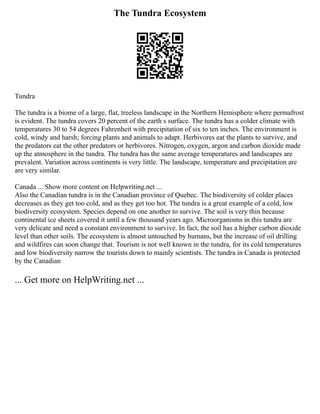 The Tundra Ecosystem
Tundra
The tundra is a biome of a large, flat, treeless landscape in the Northern Hemisphere where permafrost
is evident. The tundra covers 20 percent of the earth s surface. The tundra has a colder climate with
temperatures 30 to 54 degrees Fahrenheit with precipitation of six to ten inches. The environment is
cold, windy and harsh; forcing plants and animals to adapt. Herbivores eat the plants to survive, and
the predators eat the other predators or herbivores. Nitrogen, oxygen, argon and carbon dioxide made
up the atmosphere in the tundra. The tundra has the same average temperatures and landscapes are
prevalent. Variation across continents is very little. The landscape, temperature and precipitation are
are very similar.
Canada ... Show more content on Helpwriting.net ...
Also the Canadian tundra is in the Canadian province of Quebec. The biodiversity of colder places
decreases as they get too cold, and as they get too hot. The tundra is a great example of a cold, low
biodiversity ecosystem. Species depend on one another to survive. The soil is very thin because
continental ice sheets covered it until a few thousand years ago. Microorganisms in this tundra are
very delicate and need a constant environment to survive. In fact, the soil has a higher carbon dioxide
level than other soils. The ecosystem is almost untouched by humans, but the increase of oil drilling
and wildfires can soon change that. Tourism is not well known in the tundra, for its cold temperatures
and low biodiversity narrow the tourists down to mainly scientists. The tundra in Canada is protected
by the Canadian
... Get more on HelpWriting.net ...
 