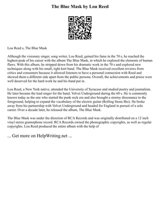 The Blue Mask by Lou Reed
Lou Reed s, The Blue Mask
Although the visionary singer, song writer, Lou Reed, gained his fame in the 70 s, he reached the
highest peak of his career with the album The Blue Mask, in which he explored the elements of human
flaws. With this album, he stripped down from his dramatic work in the 70 s and explored new
techniques along with his small, tight knit band. The Blue Mask received excellent reviews from
critics and consumers because it allowed listeners to have a personal connection with Reed and
showed them a different side apart from the public persona. Overall, the achievements and praise were
well deserved for the hard work he and his band put in.
Lou Reed, a New York native, attended the University of Syracuse and studied poetry and journalism.
He later became the lead singer for the band, Velvet Underground during the 60 s. He is commonly
known today as the one who started the punk rock era and also brought a stormy dissonance to the
foreground, helping to expand the vocabulary of the electric guitar (Rolling Stone Bio). He broke
away from his partnership with Velvet Underground and headed for England in pursuit of a solo
career. Over a decade later, he released the album, The Blue Mask.
The Blue Mask was under the direction of RCA Records and was originally distributed on a 12 inch
vinyl stereo gramophone record. RCA Records owned the phonographic copyrights, as well as regular
copyrights. Lou Reed produced the entire album with the help of
... Get more on HelpWriting.net ...
 