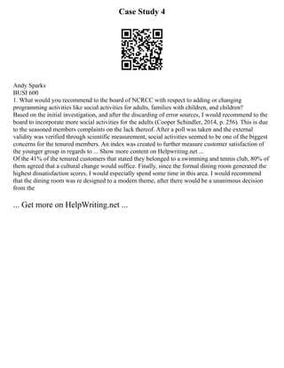 Case Study 4
Andy Sparks
BUSI 600
1. What would you recommend to the board of NCRCC with respect to adding or changing
programming activities like social activities for adults, families with children, and children?
Based on the initial investigation, and after the discarding of error sources, I would recommend to the
board to incorporate more social activities for the adults (Cooper Schindler, 2014, p. 256). This is due
to the seasoned members complaints on the lack thereof. After a poll was taken and the external
validity was verified through scientific measurement, social activities seemed to be one of the biggest
concerns for the tenured members. An index was created to further measure customer satisfaction of
the younger group in regards to ... Show more content on Helpwriting.net ...
Of the 41% of the tenured customers that stated they belonged to a swimming and tennis club, 80% of
them agreed that a cultural change would suffice. Finally, since the formal dining room generated the
highest dissatisfaction scores, I would especially spend some time in this area. I would recommend
that the dining room was re designed to a modern theme, after there would be a unanimous decision
from the
... Get more on HelpWriting.net ...
 