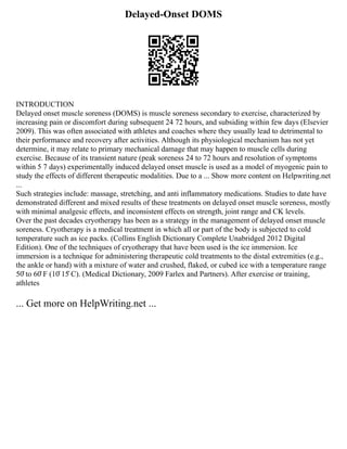 Delayed-Onset DOMS
INTRODUCTION
Delayed onset muscle soreness (DOMS) is muscle soreness secondary to exercise, characterized by
increasing pain or discomfort during subsequent 24 72 hours, and subsiding within few days (Elsevier
2009). This was often associated with athletes and coaches where they usually lead to detrimental to
their performance and recovery after activities. Although its physiological mechanism has not yet
determine, it may relate to primary mechanical damage that may happen to muscle cells during
exercise. Because of its transient nature (peak soreness 24 to 72 hours and resolution of symptoms
within 5 7 days) experimentally induced delayed onset muscle is used as a model of myogenic pain to
study the effects of different therapeutic modalities. Due to a ... Show more content on Helpwriting.net
...
Such strategies include: massage, stretching, and anti inflammatory medications. Studies to date have
demonstrated different and mixed results of these treatments on delayed onset muscle soreness, mostly
with minimal analgesic effects, and inconsistent effects on strength, joint range and CK levels.
Over the past decades cryotherapy has been as a strategy in the management of delayed onset muscle
soreness. Cryotherapy is a medical treatment in which all or part of the body is subjected to cold
temperature such as ice packs. (Collins English Dictionary Complete Unabridged 2012 Digital
Edition). One of the techniques of cryotherapy that have been used is the ice immersion. Ice
immersion is a technique for administering therapeutic cold treatments to the distal extremities (e.g.,
the ankle or hand) with a mixture of water and crushed, flaked, or cubed ice with a temperature range
50̊ to 60̊ F (10̊ 15̊ C). (Medical Dictionary, 2009 Farlex and Partners). After exercise or training,
athletes
... Get more on HelpWriting.net ...
 