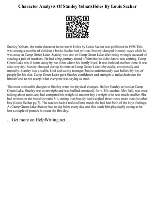 Character Analysis Of Stanley YelnatsHoles By Louis Sachar
Stanley Yelnats, the main character in the novel Holes by Louis Sachar was published in 1998.This
was among a number of children s books Sachar had written. Stanley changed in many ways while he
was away at Camp Green Lake. Stanley was sent to Camp Green Lake after being wrongly accused of
stealing a pair of sneakers. He had a big journey ahead of him that he didn t know was coming. Camp
Green Lake was 8 hours away by bus from where his family lived. It was isolated and hot there. It was
also very dry. Stanley changed during his time at Camp Green Lake, physically, emotionally and
mentally. Stanley was a stable, kind and caring teenager, but he unfortunately was bullied by lots of
people for his size. Camp Green Lake gave Stanley confidence and strength to make decisions for
himself and to not accept what everyone was saying as truth.
The most noticeable changes to Stanley were the physical changes. Before Stanley arrived at Camp
Green Lake, Stanley was overweight and was bullied constantly for it. His teacher, Mrs Bell, was once
talking about ratios and had compared his weight to another boy s weight who was much smaller. She
had written on the board the ratio 3:1, stating that Stanley had weighed three times more than the other
boy (Louis Sachar pg 7). The teacher hadn t realised how much she had hurt both of the boys feelings.
At Camp Green Lake Stanley had to dig holes every day and this made him physically strong as he
lost a couple of pounds in sweat the first day.
... Get more on HelpWriting.net ...
 