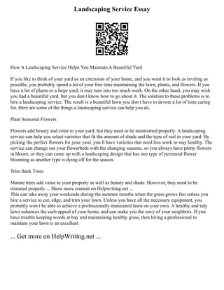 Landscaping Service Essay
How A Landscaping Service Helps You Maintain A Beautiful Yard
If you like to think of your yard as an extension of your home, and you want it to look as inviting as
possible, you probably spend a lot of your free time maintaining the lawn, plants, and flowers. If you
have a lot of plants or a large yard, it may turn into too much work. On the other hand, you may wish
you had a beautiful yard, but you don t know how to go about it. The solution to these problems is to
hire a landscaping service. The result is a beautiful lawn you don t have to devote a lot of time caring
for. Here are some of the things a landscaping service can help you do.
Plant Seasonal Flowers
Flowers add beauty and color to your yard, but they need to be maintained properly. A landscaping
service can help you select varieties that fit the amount of shade and the type of soil in your yard. By
picking the perfect flowers for your yard, you ll have varieties that need less work to stay healthy. The
service can change out your flowerbeds with the changing seasons, so you always have pretty flowers
in bloom, or they can come up with a landscaping design that has one type of perennial flower
blooming as another type is dying off for the season.
Trim Back Trees
Mature trees add value to your property as well as beauty and shade. However, they need to be
trimmed properly ... Show more content on Helpwriting.net ...
This can take away your weekends during the summer months when the grass grows fast unless you
hire a service to cut, edge, and trim your lawn. Unless you have all the necessary equipment, you
probably won t be able to achieve a professionally manicured lawn on your own. A healthy and tidy
lawn enhances the curb appeal of your home, and can make you the envy of your neighbors. If you
have trouble keeping weeds at bay and maintaining healthy grass, then hiring a professional to
maintain your lawn is an excellent
... Get more on HelpWriting.net ...
 
