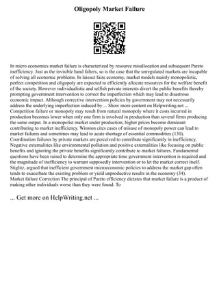 Oligopoly Market Failure
In micro economics market failure is characterized by resource misallocation and subsequent Pareto
inefficiency. Just as the invisible hand falters, so is the case that the unregulated markets are incapable
of solving all economic problems. In laissez faire economy, market models mainly monopolistic,
perfect competition and oligopoly are expected to efficiently allocate resources for the welfare benefit
of the society. However individualistic and selfish private interests divert the public benefits thereby
prompting government intervention to correct the imperfection which may lead to disastrous
economic impact. Although corrective intervention policies by government may not necessarily
address the underlying imperfection induced by ... Show more content on Helpwriting.net ...
Competition failure or monopoly may result from natural monopoly where it costs incurred in
production becomes lower when only one firm is involved in production than several firms producing
the same output. In a monopolist market under production, higher prices become dominant
contributing to market inefficiency. Winston cites cases of misuse of monopoly power can lead to
market failures and sometimes may lead to acute shortage of essential commodities (130).
Coordination failures by private markets are perceived to contribute significantly in inefficiency.
Negative externalities like environmental pollution and positive externalities like focusing on public
benefits and ignoring the private benefits significantly contribute to market failures. Fundamental
questions have been raised to determine the appropriate time government intervention is required and
the magnitude of inefficiency to warrant supposedly intervention or to let the market correct itself.
Stiglitz, argued that inefficient government microeconomic policies to address the market gap often
tends to exacerbate the existing problem or yield unproductive results in the economy (34).
Market failure Correction The principal of Pareto efficiency dictates that market failure is a product of
making other individuals worse than they were found. To
... Get more on HelpWriting.net ...
 