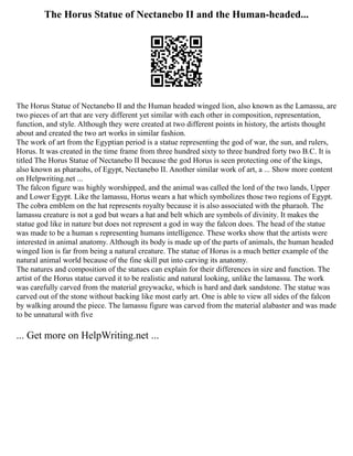 The Horus Statue of Nectanebo II and the Human-headed...
The Horus Statue of Nectanebo II and the Human headed winged lion, also known as the Lamassu, are
two pieces of art that are very different yet similar with each other in composition, representation,
function, and style. Although they were created at two different points in history, the artists thought
about and created the two art works in similar fashion.
The work of art from the Egyptian period is a statue representing the god of war, the sun, and rulers,
Horus. It was created in the time frame from three hundred sixty to three hundred forty two B.C. It is
titled The Horus Statue of Nectanebo II because the god Horus is seen protecting one of the kings,
also known as pharaohs, of Egypt, Nectanebo II. Another similar work of art, a ... Show more content
on Helpwriting.net ...
The falcon figure was highly worshipped, and the animal was called the lord of the two lands, Upper
and Lower Egypt. Like the lamassu, Horus wears a hat which symbolizes those two regions of Egypt.
The cobra emblem on the hat represents royalty because it is also associated with the pharaoh. The
lamassu creature is not a god but wears a hat and belt which are symbols of divinity. It makes the
statue god like in nature but does not represent a god in way the falcon does. The head of the statue
was made to be a human s representing humans intelligence. These works show that the artists were
interested in animal anatomy. Although its body is made up of the parts of animals, the human headed
winged lion is far from being a natural creature. The statue of Horus is a much better example of the
natural animal world because of the fine skill put into carving its anatomy.
The natures and composition of the statues can explain for their differences in size and function. The
artist of the Horus statue carved it to be realistic and natural looking, unlike the lamassu. The work
was carefully carved from the material greywacke, which is hard and dark sandstone. The statue was
carved out of the stone without backing like most early art. One is able to view all sides of the falcon
by walking around the piece. The lamassu figure was carved from the material alabaster and was made
to be unnatural with five
... Get more on HelpWriting.net ...
 