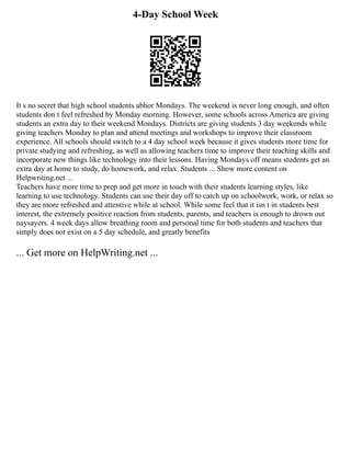 4-Day School Week
It s no secret that high school students abhor Mondays. The weekend is never long enough, and often
students don t feel refreshed by Monday morning. However, some schools across America are giving
students an extra day to their weekend Mondays. Districts are giving students 3 day weekends while
giving teachers Monday to plan and attend meetings and workshops to improve their classroom
experience. All schools should switch to a 4 day school week because it gives students more time for
private studying and refreshing, as well as allowing teachers time to improve their teaching skills and
incorporate new things like technology into their lessons. Having Mondays off means students get an
extra day at home to study, do homework, and relax. Students ... Show more content on
Helpwriting.net ...
Teachers have more time to prep and get more in touch with their students learning styles, like
learning to use technology. Students can use their day off to catch up on schoolwork, work, or relax so
they are more refreshed and attentive while at school. While some feel that it isn t in students best
interest, the extremely positive reaction from students, parents, and teachers is enough to drown out
naysayers. 4 week days allow breathing room and personal time for both students and teachers that
simply does not exist on a 5 day schedule, and greatly benefits
... Get more on HelpWriting.net ...
 