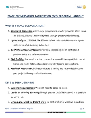 Peace Conversation Facilitation Program pg. 1
PEACE CONVERSATION FACILITATION (PCF) PROGRAM HANDOUT
What is a PEACE CONVERSATION?
1. Structured Discussion where large groups form smaller groups to share views
on difficult subjects- achieving peace through greater understanding.
2. Opportunity to LISTEN & LEARN how others think and feel- embracing our
differences while building fellowship!
3. Conflict Management System: indirectly address points of conflict and
problem-solve in a safe environment.
4. Skill Building: learn and practice communication and listening skills to use at
home and work! Rotarian Facilitators learn by leading conversations.
5. Feedback Mechanism: brainstorm future planning and receive feedback on
past projects through collective wisdom.
KEYS to DEEP LISTENING
1. Suspending Judgement: We don’t need to agree to listen.
2. Let Go of Winning & Losing: Though greater UNDERSTANDING, it is possible
for ALL to win.
3. Listening for what we DON’T know vs. confirmation of what we already do.
 