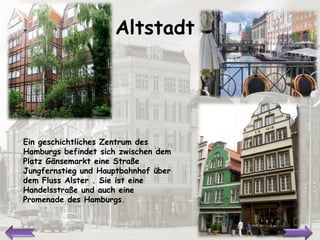 Altstadt Ein geschichtliches Zentrum des Hamburgs befindet sich zwischen dem Platz Gänsemarkt eine Straße Jungfernstieg und Hauptbahnhof über dem Fluss Alster .  Sie ist  eine Handelsstraße und auch eine Promenade des Hamburgs. 