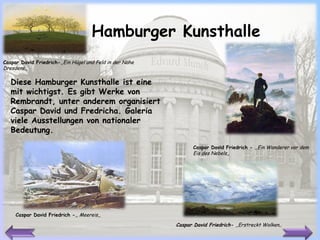 Hamburger Kunsthalle Caspar David Friedrich -  ,,E in Wanderer vor dem Eis des Nebels ,, Diese  Hamburger Kunsthalle  ist eine mit wichtigst. Es gibt Werke von Rembrandt, unter anderem organisiert Caspar David und Fredricha.   Galeria viele Ausstellungen von nationaler Bedeutung. Caspar David Friedrich - ,,   Meereis,, Caspar David Friedrich- ,, Ein Hügel und Feld in der Nähe Dresdens ,, Caspar David Friedrich-  ,,Erstreckt Wolken ,, 