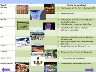Kulturveranstaltungen Wann? Welche Veranstaltung? März/April Frühlingsdom auf der Platz Heiligengeistfeld April Hanse-Marathon April /Mai International Tennis Meisterschaft auf die Korden Rothenbaum John Neumeiers Hamburger Ballet-Tage Mai ,, D ie Geburt des Hafens ,,  ein großer Jahrmarkt um die Ufer Juni Deutsches Spring-Derby auf der Reitweg in Klein Flottbek Polo-Turnier organisieren durch Hamburgs Polo-Club Juni/Juli Derby-Woche auf der Reitweg In Horn Juli/August Ein sommerliches Theater auf Kampnagel August/ September Fest rund um die Binnenalster November/ Dezember Winterdom auf der Platz Heiligeistfeld 