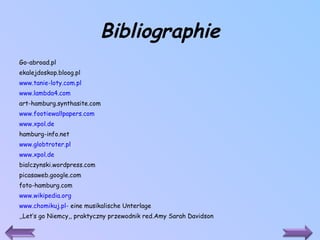 Bibliographie Go-abroad.pl ekalejdoskop.bloog.pl www.tanie-loty.com.pl www.lambda4.com art-hamburg.synthasite.com www.footiewallpapers.com www.xpol.de hamburg-info.net www.globtroter.pl www.xpol.de bialczynski.wordpress.com picasaweb.google.com foto-hamburg.com www.wikipedia.org www.chomikuj.pl-  eine musikalische Unterlage ,,Let’s go Niemcy,, praktyczny przewodnik red.Amy Sarah Davidson 