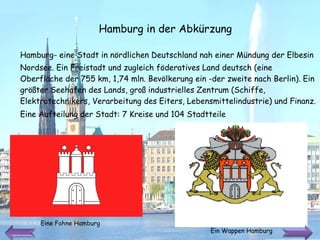 Hamburg-   eine   Stadt in   nördlichen Deutschland   nah   einer Mündung der   Elbesin Nordsee.   Ein Freistadt und zugleich föderatives Land deutsch (eine Oberfläche der 755 km,   1,74 mln .  Bevölkerung ein -der zweite nach Berlin).   Ein größter Seehafen des Lands ,  groß   industrielles Zentrum (Schiffe, Elektrotechnikers,   Verarbeitung des Eiters, Lebensmittelindustrie) und Finanz.  Eine Aufteilung der Stadt:  7 Kreise und 104 Stadtteile Hamburg in der Abkürzung Eine Fahne Hamburg  Ein Wappen Hamburg  