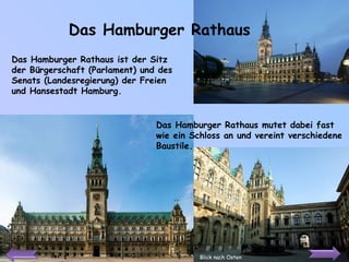 Das Hamburger Rathaus Das Hamburger Rathaus ist der Sitz der Bürgerschaft (Parlament) und des Senats (Landesregierung) der Freien und Hansestadt Hamburg. Blick nach Osten Das Hamburger Rathaus mutet dabei fast wie ein Schloss an und vereint verschiedene Baustile.  