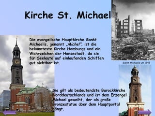 Kirche St. Michael Die evangelische Hauptkirche Sankt Michaelis, genannt  „Michel“ , ist die bekannteste Kirche Hamburgs und ein Wahrzeichen der Hansestadt, da sie für Seeleute auf einlaufenden Schiffen gut sichtbar ist.  Sie gilt als bedeutendste Barockkirche Norddeutschlands und ist dem Erzengel Michael geweiht, der als große Bronzestatue über dem Hauptportal hängt.  Sankt Michaelis um 1945 